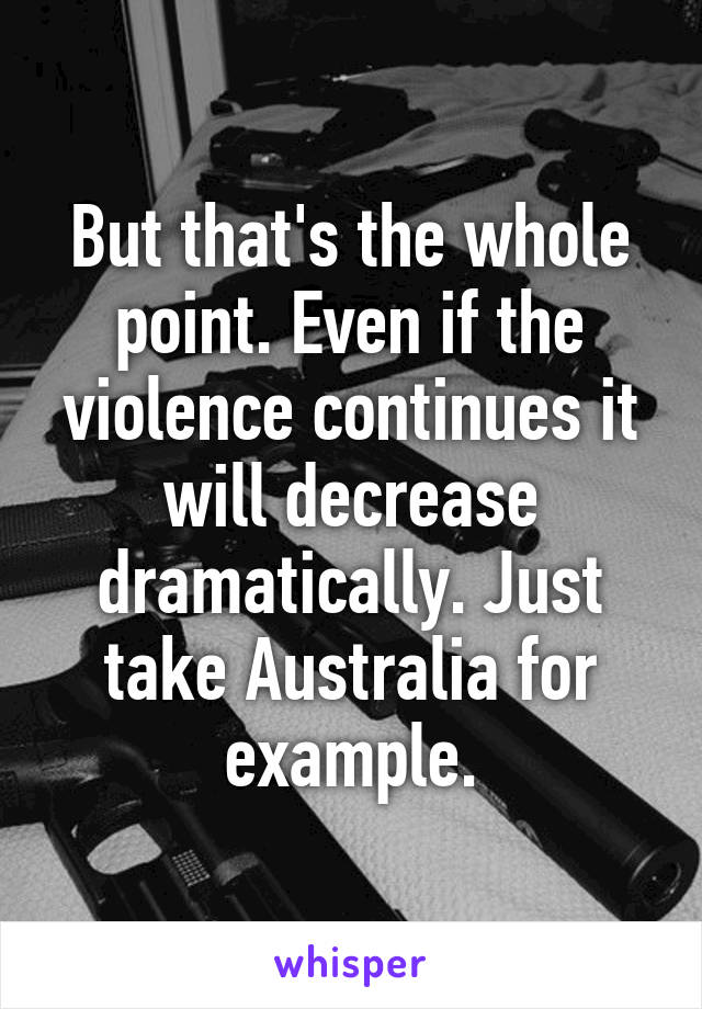 But that's the whole point. Even if the violence continues it will decrease dramatically. Just take Australia for example.