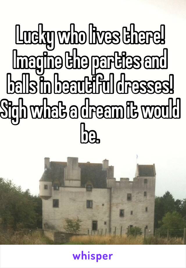 Lucky who lives there! Imagine the parties and balls in beautiful dresses! Sigh what a dream it would be.