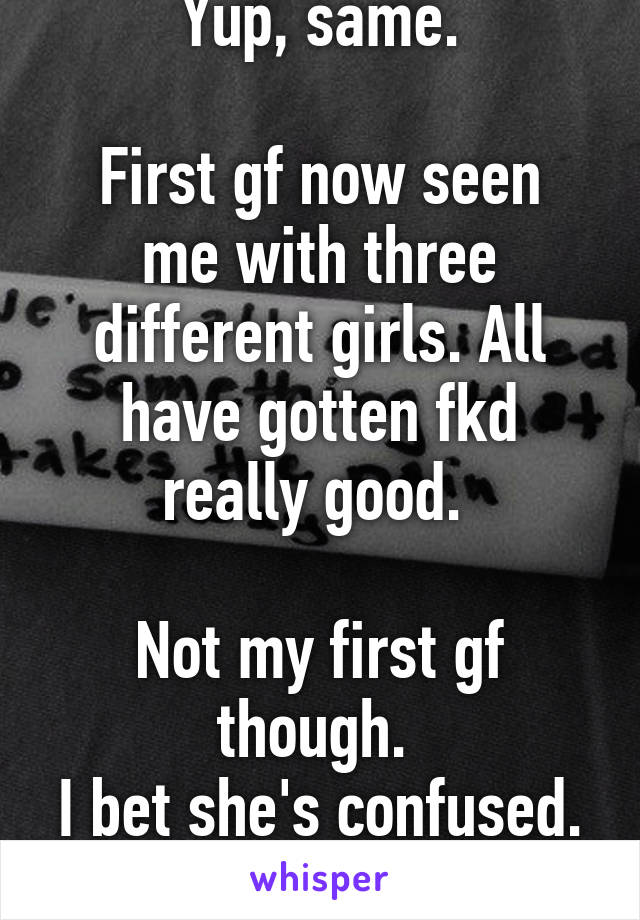 Yup, same.

First gf now seen me with three different girls. All have gotten fkd really good. 

Not my first gf though. 
I bet she's confused. & jealous now