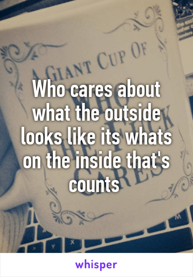 Who cares about what the outside looks like its whats on the inside that's counts 