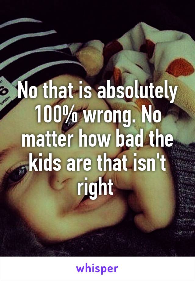 No that is absolutely 100% wrong. No matter how bad the kids are that isn't right 