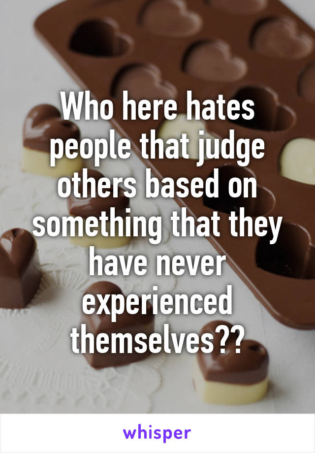 Who here hates people that judge others based on something that they have never experienced themselves??