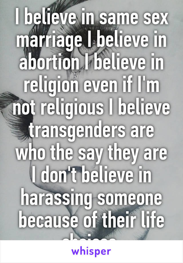 I believe in same sex marriage I believe in abortion I believe in religion even if I'm not religious I believe transgenders are who the say they are I don't believe in harassing someone because of their life choices.