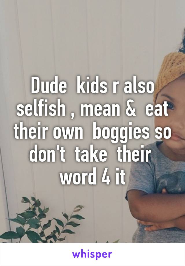 Dude  kids r also selfish , mean &  eat their own  boggies so don't  take  their  word 4 it