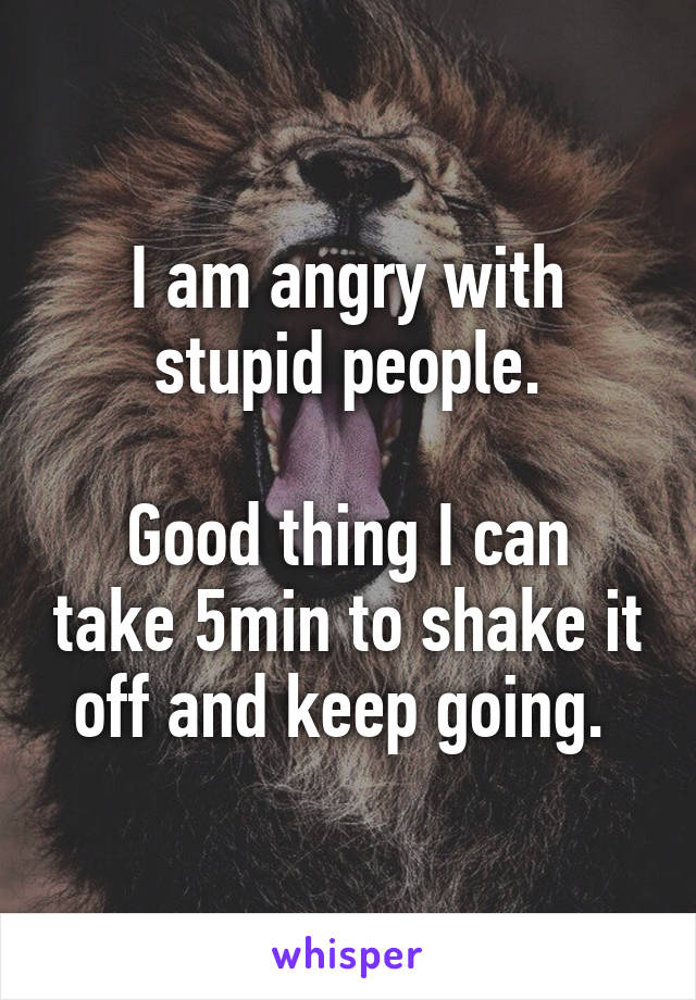 I am angry with stupid people.

Good thing I can take 5min to shake it off and keep going. 