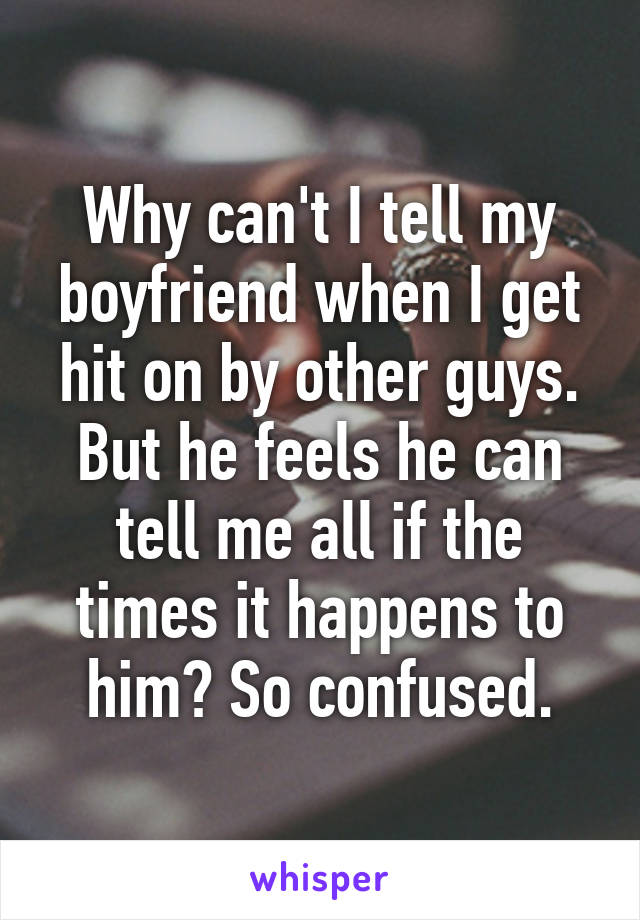 Why can't I tell my boyfriend when I get hit on by other guys. But he feels he can tell me all if the times it happens to him? So confused.