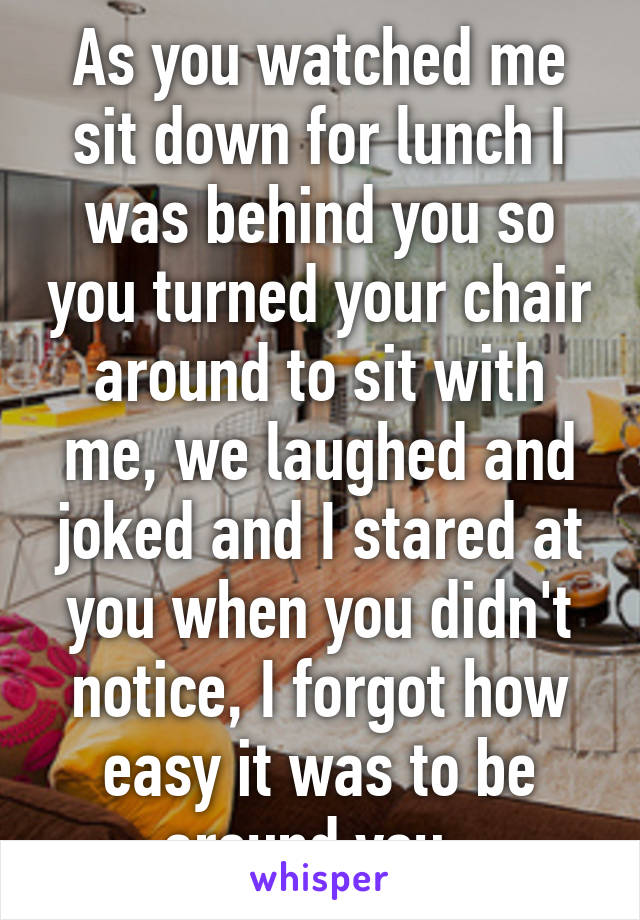 As you watched me sit down for lunch I was behind you so you turned your chair around to sit with me, we laughed and joked and I stared at you when you didn't notice, I forgot how easy it was to be around you. 