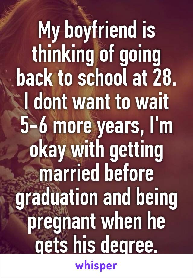 My boyfriend is thinking of going back to school at 28. I dont want to wait 5-6 more years, I'm okay with getting married before graduation and being pregnant when he gets his degree.