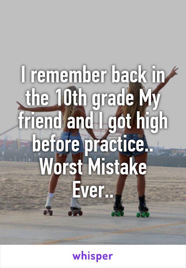 I remember back in the 10th grade My friend and I got high before practice..
Worst Mistake Ever..