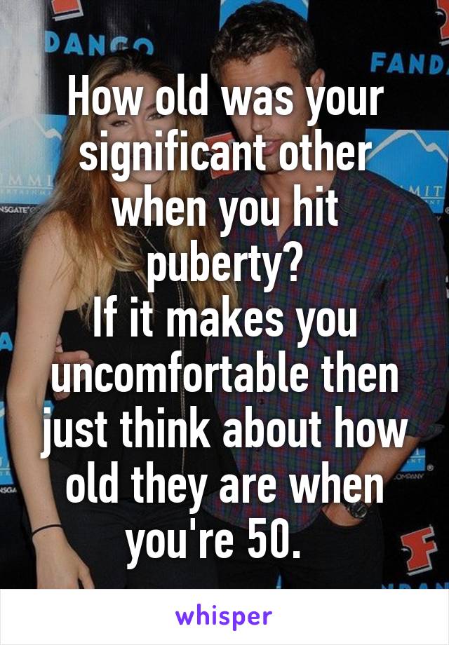 How old was your significant other when you hit puberty?
If it makes you uncomfortable then just think about how old they are when you're 50.  