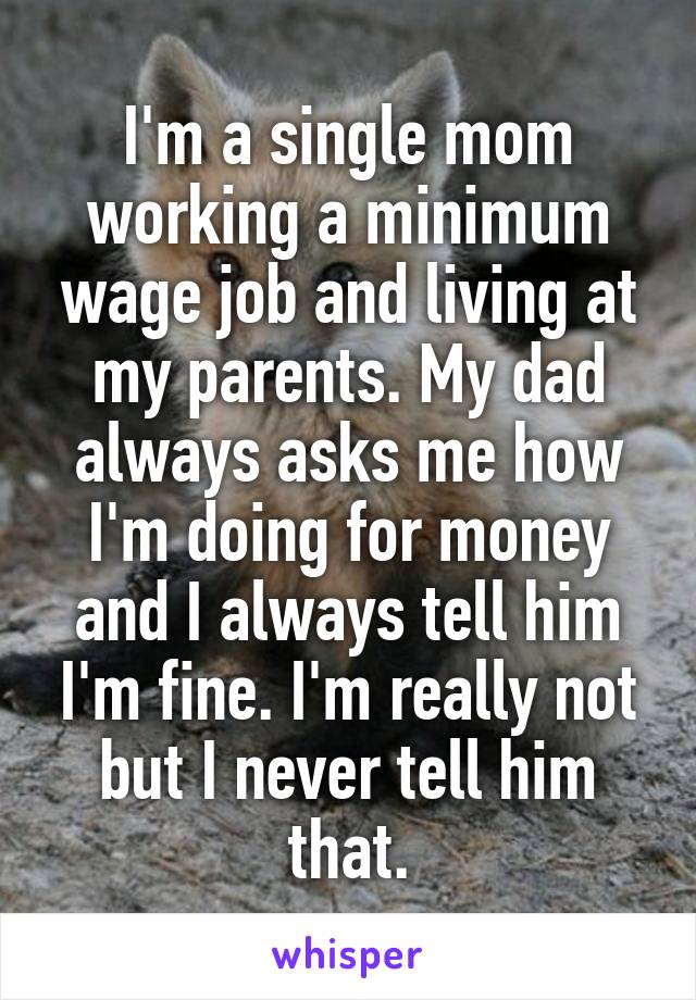 I'm a single mom working a minimum wage job and living at my parents. My dad always asks me how I'm doing for money and I always tell him I'm fine. I'm really not but I never tell him that.