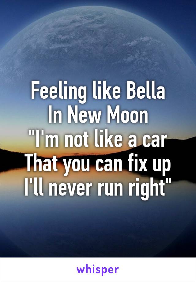 Feeling like Bella
In New Moon
"I'm not like a car
That you can fix up
I'll never run right"