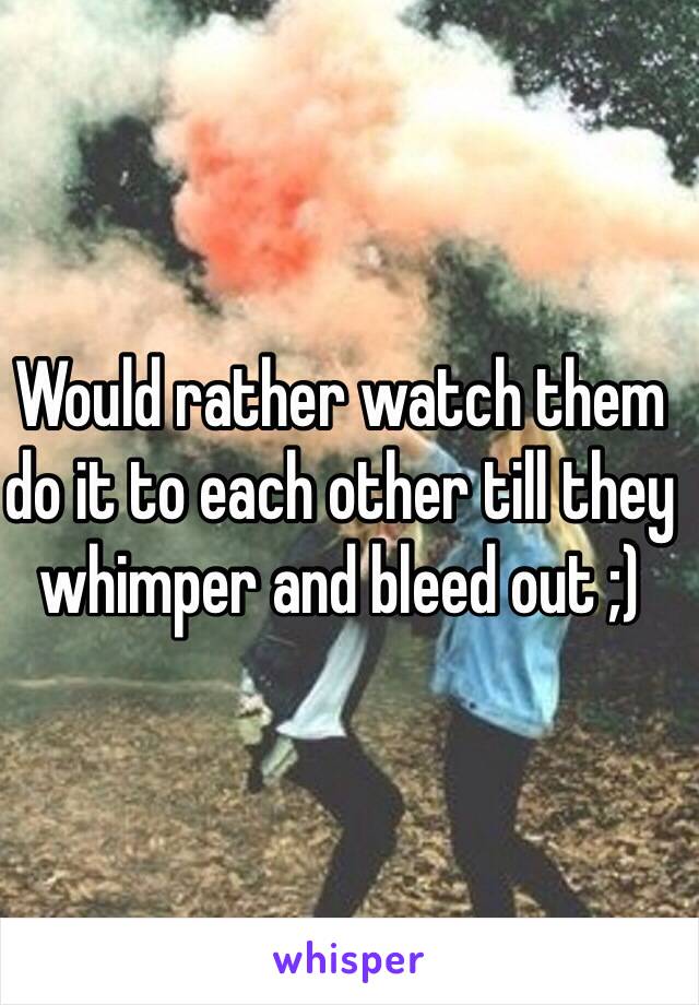 Would rather watch them do it to each other till they whimper and bleed out ;)