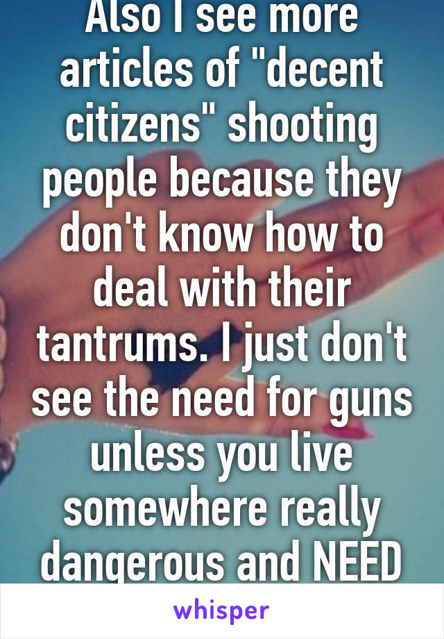 Also I see more articles of "decent citizens" shooting people because they don't know how to deal with their tantrums. I just don't see the need for guns unless you live somewhere really dangerous and NEED protection 