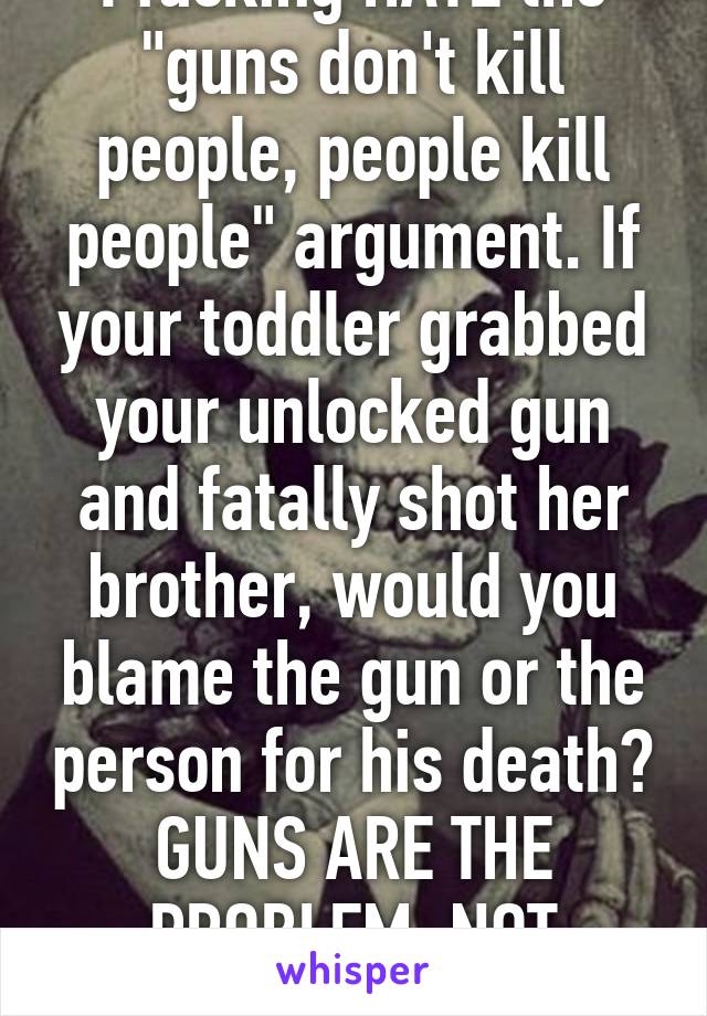 I fucking HATE the "guns don't kill people, people kill people" argument. If your toddler grabbed your unlocked gun and fatally shot her brother, would you blame the gun or the person for his death? GUNS ARE THE PROBLEM, NOT PEOPLE. 