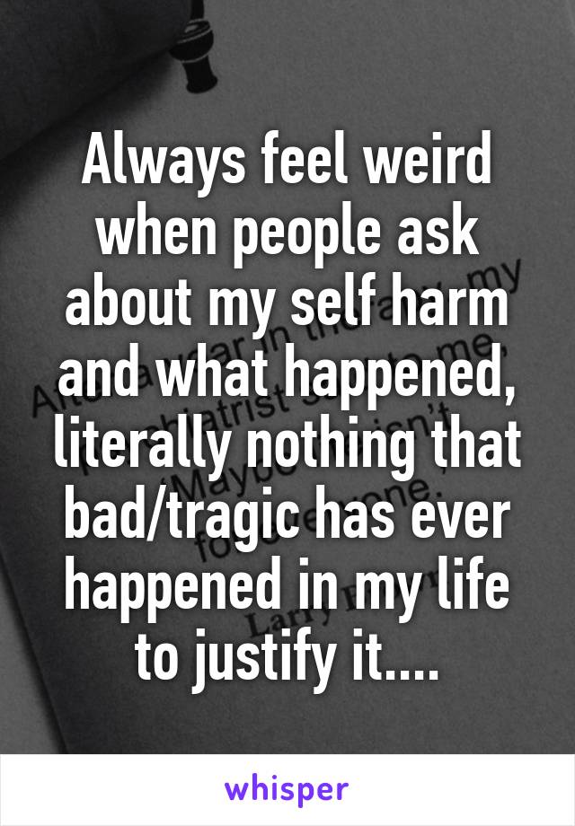 Always feel weird when people ask about my self harm and what happened, literally nothing that bad/tragic has ever happened in my life to justify it....