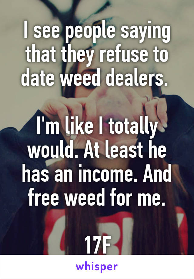 I see people saying that they refuse to date weed dealers. 

I'm like I totally would. At least he has an income. And free weed for me.

17F