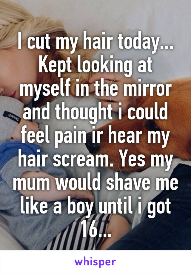 I cut my hair today... Kept looking at myself in the mirror and thought i could feel pain ir hear my hair scream. Yes my mum would shave me like a boy until i got 16...