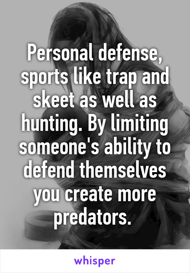 Personal defense, sports like trap and skeet as well as hunting. By limiting someone's ability to defend themselves you create more predators. 