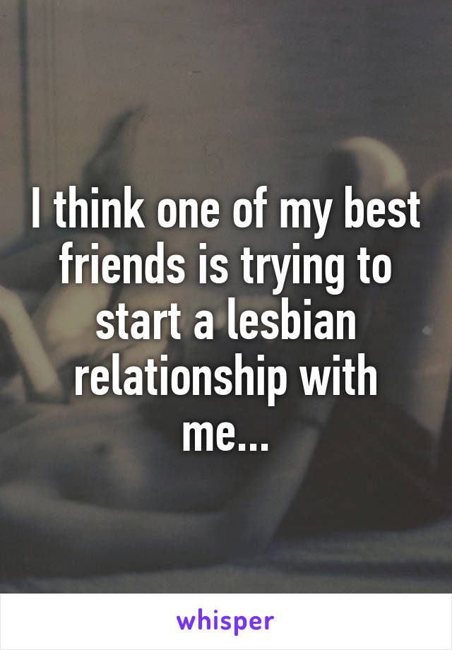 I think one of my best friends is trying to start a lesbian relationship with me...