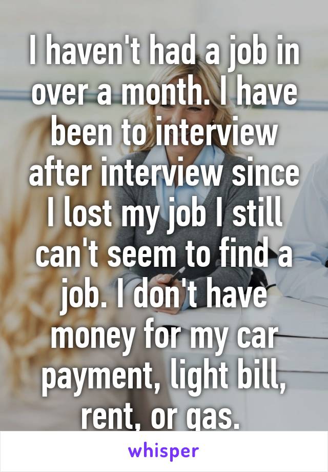 I haven't had a job in over a month. I have been to interview after interview since I lost my job I still can't seem to find a job. I don't have money for my car payment, light bill, rent, or gas. 