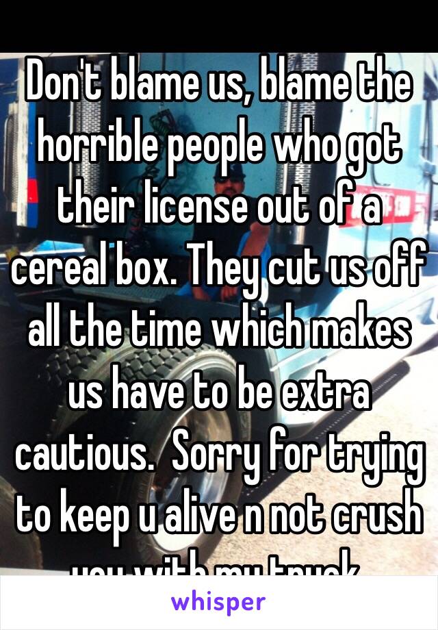 Don't blame us, blame the horrible people who got their license out of a cereal box. They cut us off all the time which makes us have to be extra cautious.  Sorry for trying to keep u alive n not crush you with my truck. 