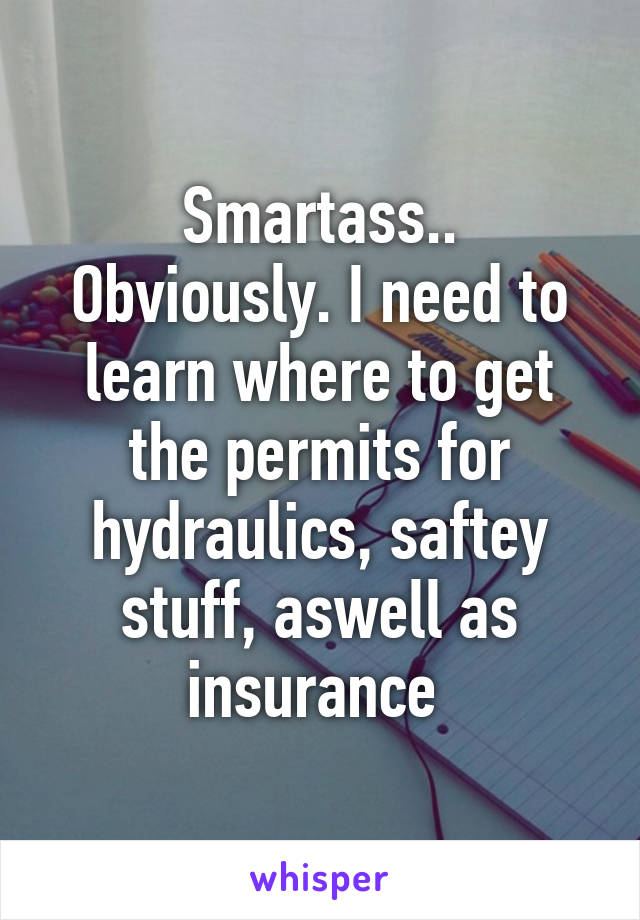 Smartass..
Obviously. I need to learn where to get the permits for hydraulics, saftey stuff, aswell as insurance 