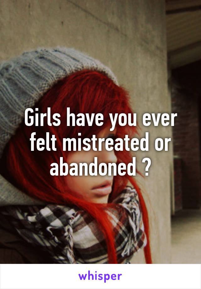 Girls have you ever felt mistreated or abandoned ?