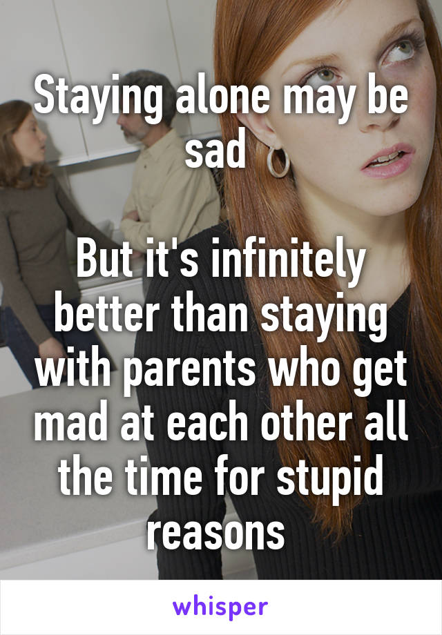 Staying alone may be sad 

But it's infinitely better than staying with parents who get mad at each other all the time for stupid reasons 