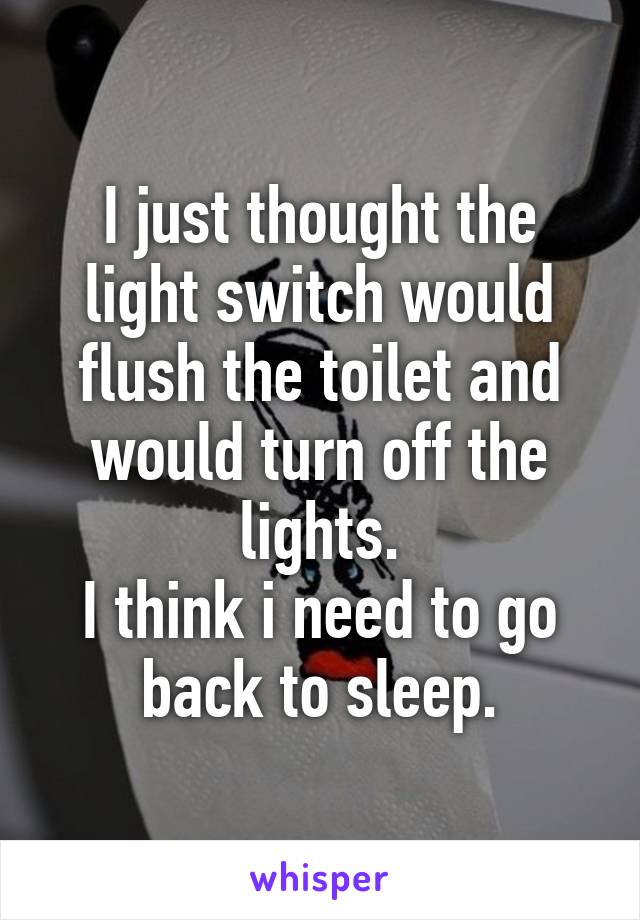 I just thought the light switch would flush the toilet and would turn off the lights.
I think i need to go back to sleep.