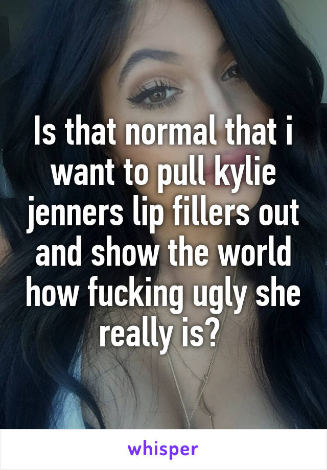 Is that normal that i want to pull kylie jenners lip fillers out and show the world how fucking ugly she really is? 