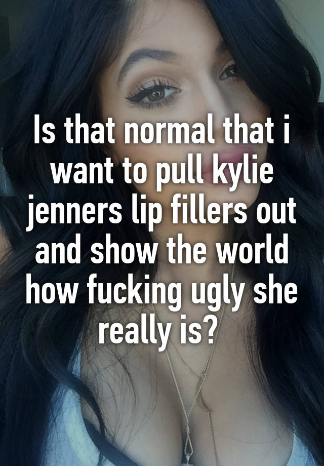 Is that normal that i want to pull kylie jenners lip fillers out and show the world how fucking ugly she really is? 