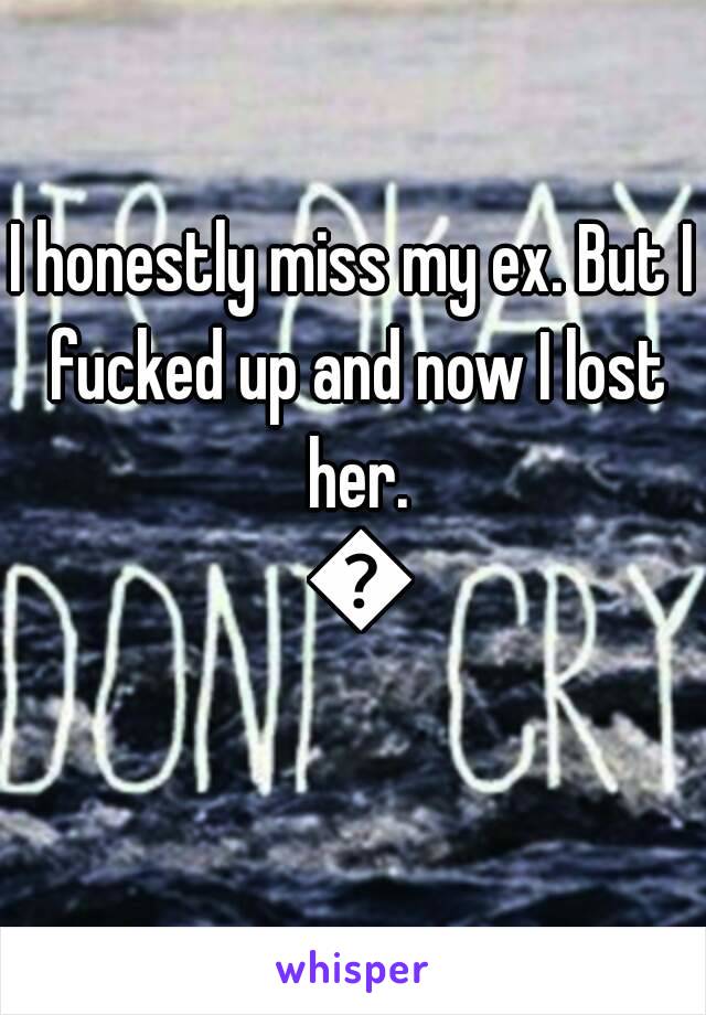 I honestly miss my ex. But I fucked up and now I lost her. 😔