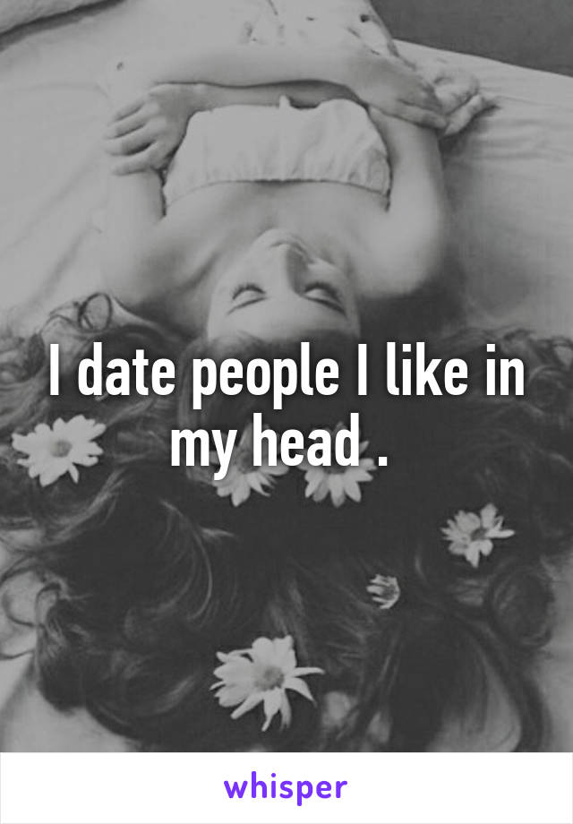 I date people I like in my head . 