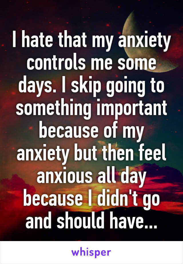 I hate that my anxiety controls me some days. I skip going to something important because of my anxiety but then feel anxious all day because I didn't go and should have...