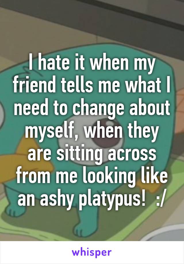 I hate it when my friend tells me what I need to change about myself, when they are sitting across from me looking like an ashy platypus!  :/