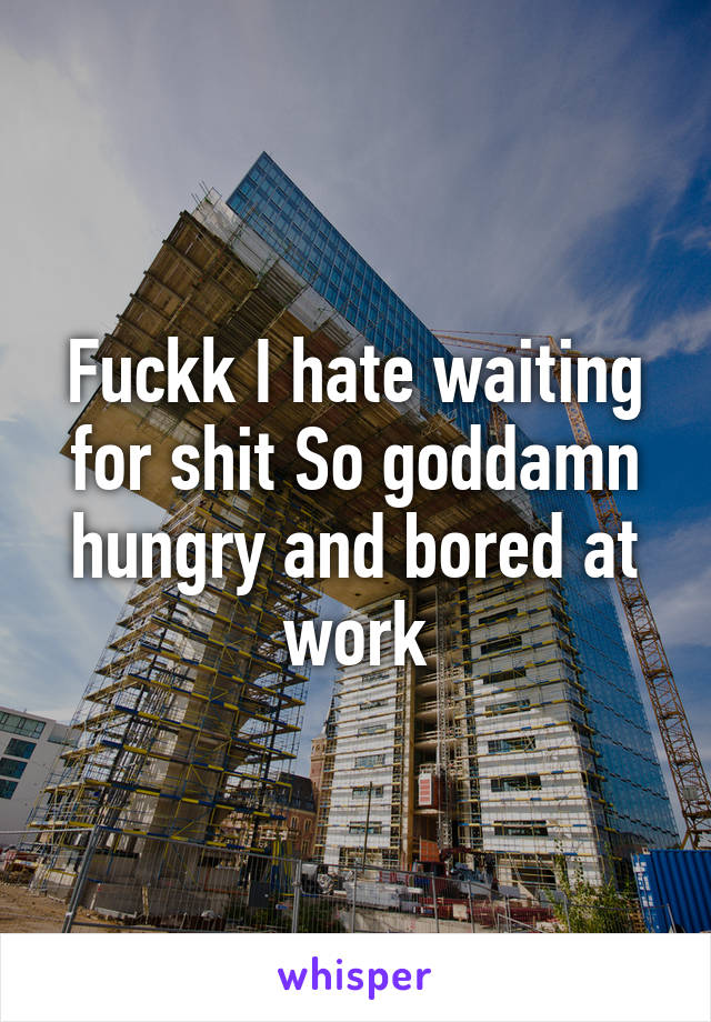 Fuckk I hate waiting for shit So goddamn hungry and bored at work