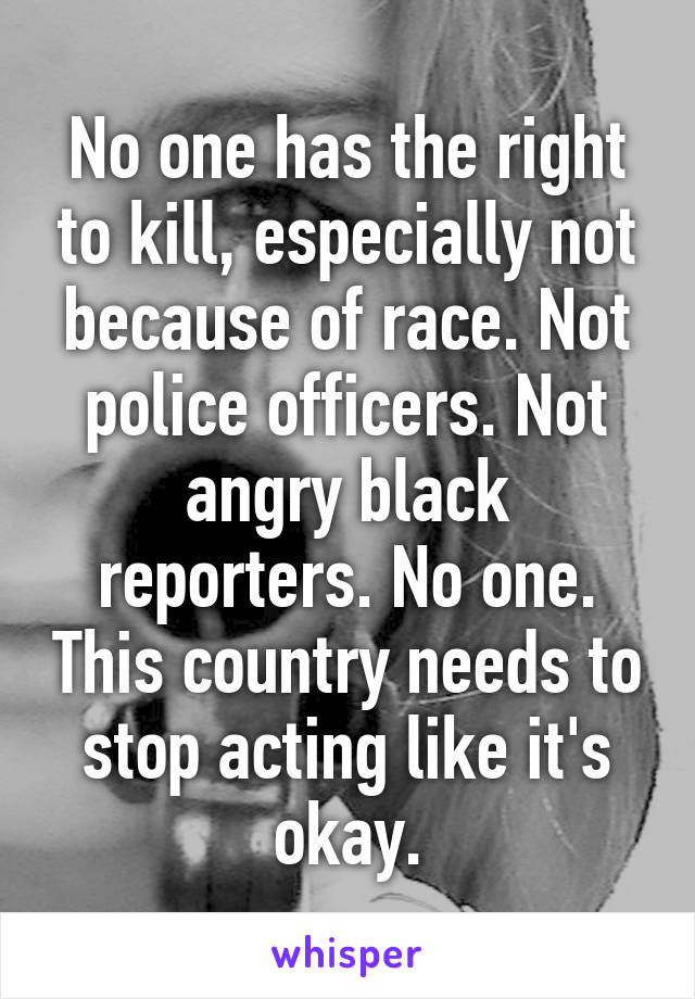 No one has the right to kill, especially not because of race. Not police officers. Not angry black reporters. No one. This country needs to stop acting like it's okay.