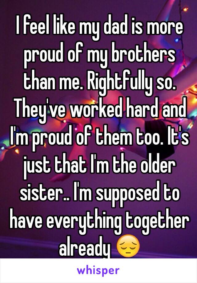 I feel like my dad is more proud of my brothers than me. Rightfully so. They've worked hard and I'm proud of them too. It's just that I'm the older sister.. I'm supposed to have everything together already 😔