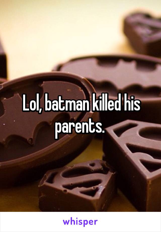 Lol, batman killed his parents. 