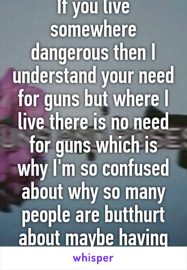 If you live somewhere dangerous then I understand your need for guns but where I live there is no need for guns which is why I'm so confused about why so many people are butthurt about maybe having stricter laws. 