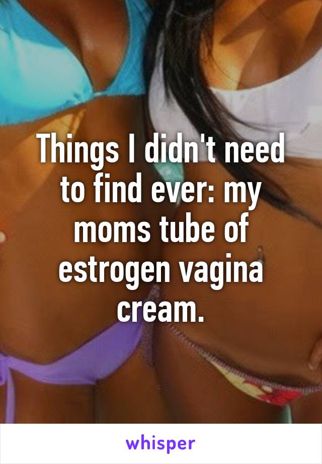 Things I didn't need to find ever: my moms tube of estrogen vagina cream.