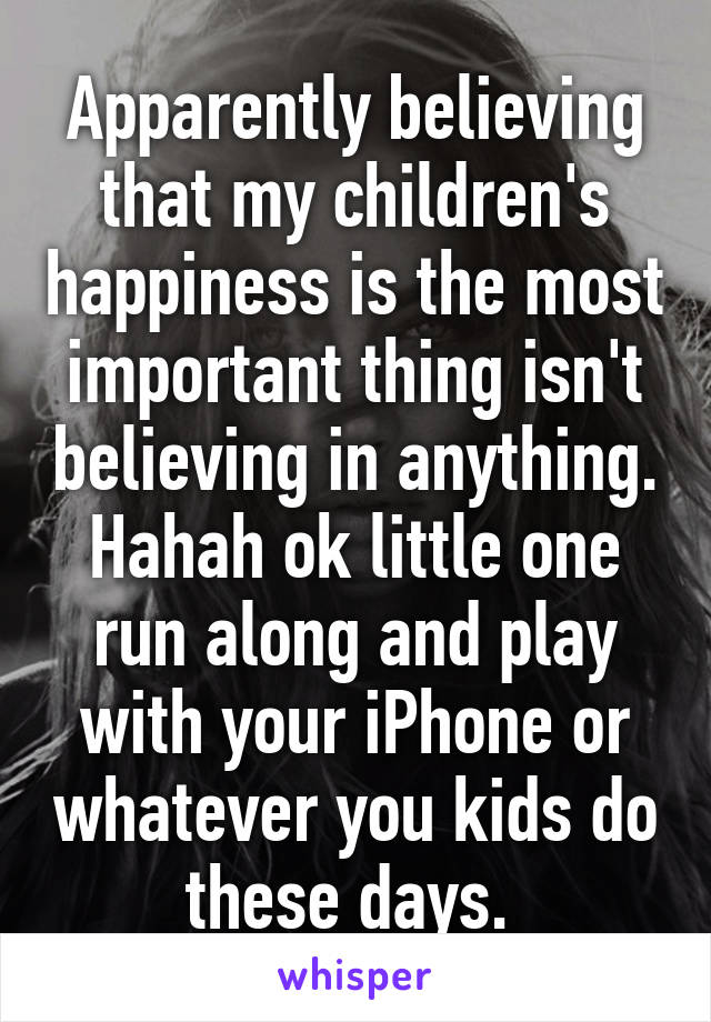 Apparently believing that my children's happiness is the most important thing isn't believing in anything. Hahah ok little one run along and play with your iPhone or whatever you kids do these days. 