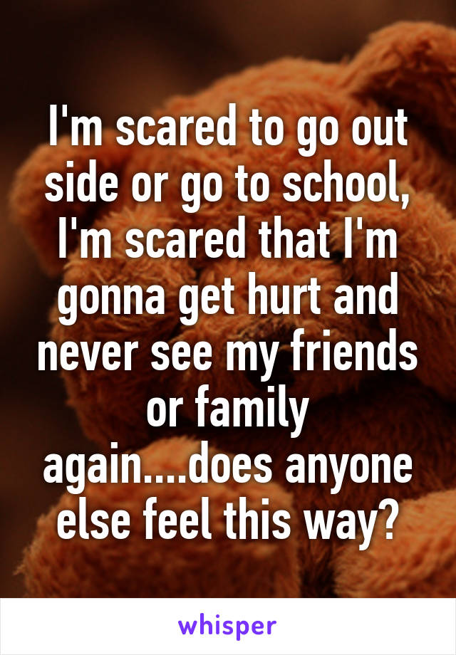 I'm scared to go out side or go to school, I'm scared that I'm gonna get hurt and never see my friends or family again....does anyone else feel this way?