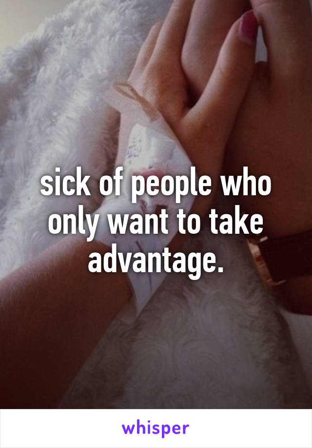 sick of people who only want to take advantage.