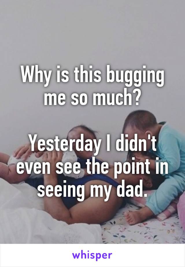 Why is this bugging me so much?

Yesterday I didn't even see the point in seeing my dad.