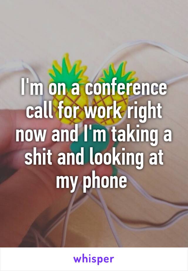 I'm on a conference call for work right now and I'm taking a shit and looking at my phone 