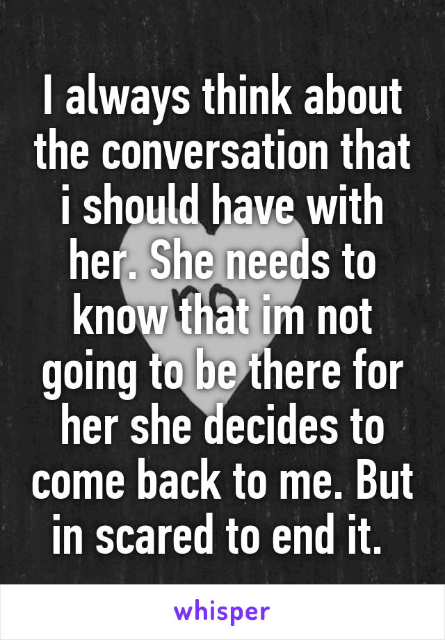 I always think about the conversation that i should have with her. She needs to know that im not going to be there for her she decides to come back to me. But in scared to end it. 