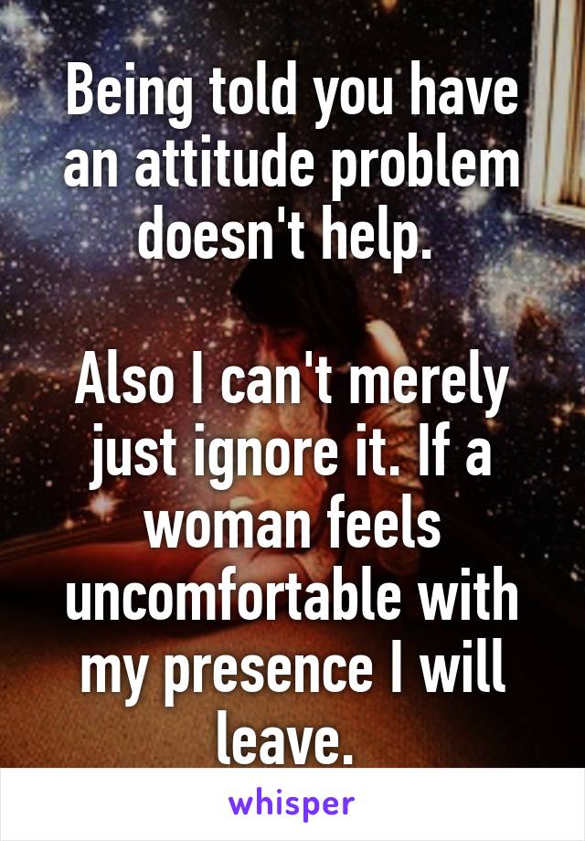 Being told you have an attitude problem doesn't help. 

Also I can't merely just ignore it. If a woman feels uncomfortable with my presence I will leave. 