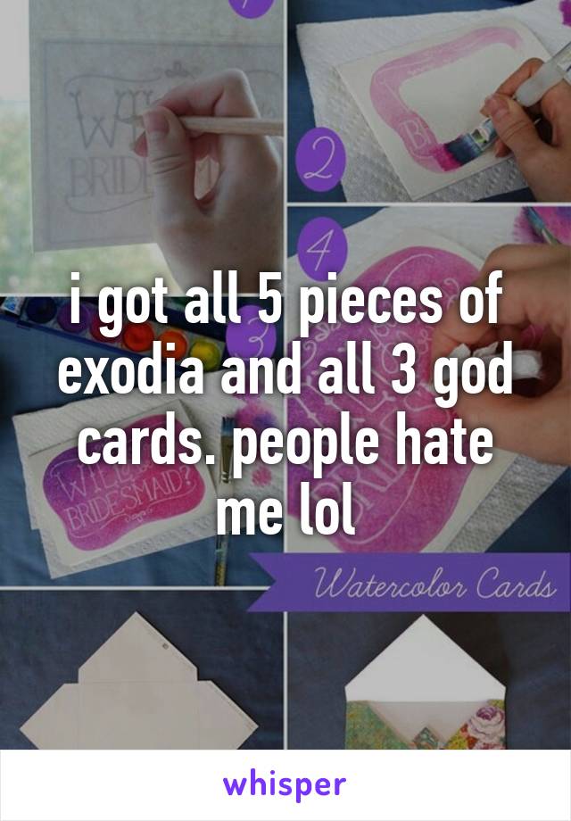 i got all 5 pieces of exodia and all 3 god cards. people hate me lol